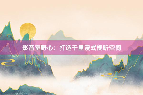 影音室野心：打造千里浸式视听空间